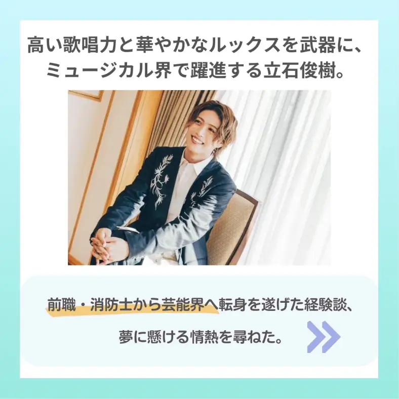 高い歌唱力と華やかなルックスを武器にミュージカル界で躍進する立石 俊樹。前職･消防士から芸能界へ転身を遂げた経験談、夢に懸ける情熱を訪ねた。